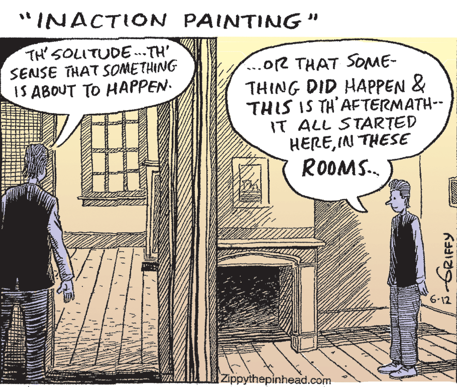 Rectangle OCR: "INACTION PAINTING" TH' SOLITUDE .. TH' SENSE THAT SOMETHING IS ABOUT TO HAPPEN. ...OR THAT SOME- THING DID HAPPEN & THIS IS TH'AFTERMATH-- IT ALL STARTED HEREIN THESE ROOMS.. 6-12 Zippythepinhead.com "INACTION PAINTING" TH' SOLITUDE .. TH' SENSE THAT SOMETHING IS ABOUT TO HAPPEN. ...OR THAT SOME- THING DID HAPPEN & THIS IS TH'AFTERMATH-- IT ALL STARTED HEREIN THESE ROOMS.. 6-12 Zippythepinhead.com