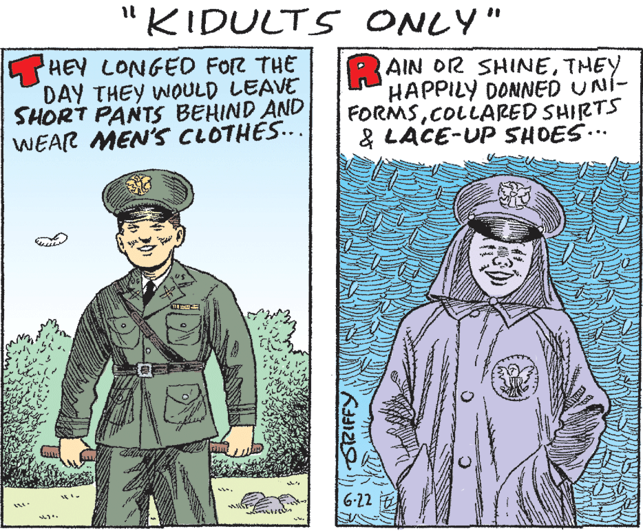 Military person OCR: "KIDULTS ONLY" il %3D HEY LONGED FOR THE DAY THEY WOULD LEAVE SHORT PANTS BEHIND AND WEAR MEN'S CLOTHES... R AIN OR SHINETHEY HAPPILY DONNED UNÍ- FORMSCOLLARED SHIRTS & LACE-UP SHOES... 6-22 ORIFFY "KIDULTS ONLY" il %3D HEY LONGED FOR THE DAY THEY WOULD LEAVE SHORT PANTS BEHIND AND WEAR MEN'S CLOTHES... R AIN OR SHINETHEY HAPPILY DONNED UNÍ- FORMSCOLLARED SHIRTS & LACE-UP SHOES... 6-22 ORIFFY