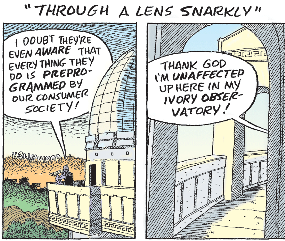 Sharing OCR: " THROUGH A LENS SNARKLY" I DOUBT THEY'RE EVEN AWARE THAT EVERY THING THEY DO IS PREPRO- GRAMMED BY OUR CONSUMER SOCIETY! THANK GOD I'M UNAFFECTEP UP HERE IN MY IVORY OBSEé- VATORY! WOOD ??? ? " THROUGH A LENS SNARKLY" I DOUBT THEY'RE EVEN AWARE THAT EVERY THING THEY DO IS PREPRO- GRAMMED BY OUR CONSUMER SOCIETY! THANK GOD I'M UNAFFECTEP UP HERE IN MY IVORY OBSEé- VATORY! WOOD ??? ?