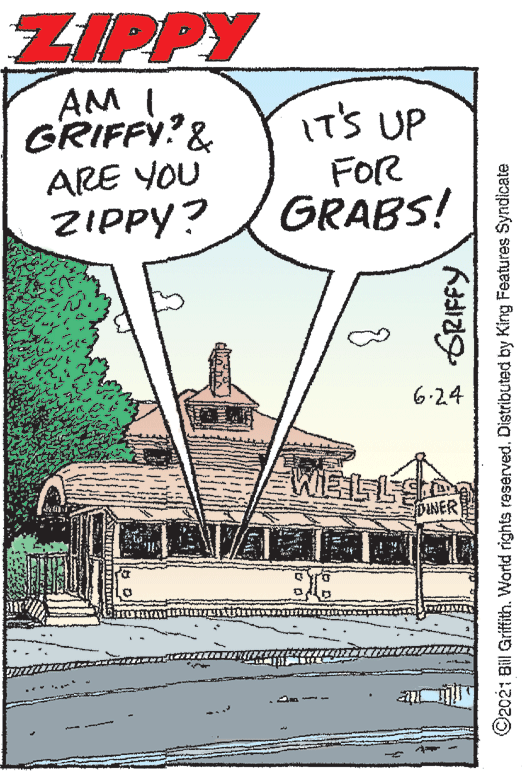 Drawing OCR: ZIPPY AM I GRIFFY?& ARE YOU IT'S UP FOR GRABS! ZIPPY? 6.2.4 WIELL DUNER ? GRIFFY ©2021 Bill Griftith. World rights reserved. Distributed by King Features Syndicate ZIPPY AM I GRIFFY?& ARE YOU IT'S UP FOR GRABS! ZIPPY? 6.2.4 WIELL DUNER ? GRIFFY ©2021 Bill Griftith. World rights reserved. Distributed by King Features Syndicate