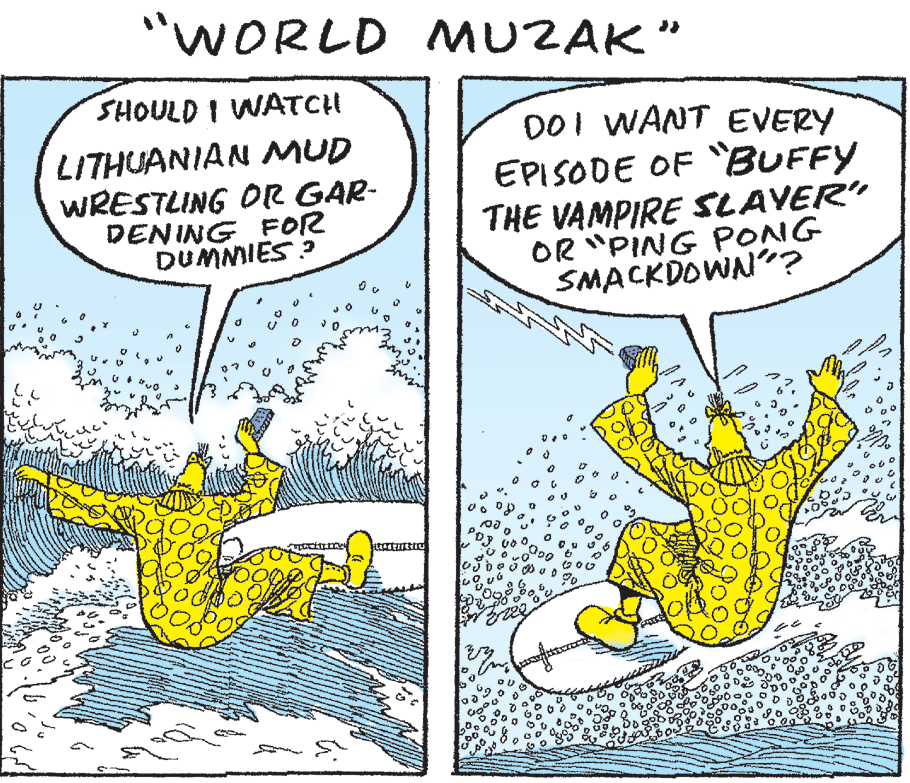 Fiction OCR: "WORLD MUZAK" SHOULD I WATCH LITHUANIAN MUD WRESTLING OR GAR- DENING FOR DUMMIES ? DOI WANT EVERY EPISODE OF BUFFY THE VAMPIRE SLAVER" OR "PING PONG SMACKDOWN"? "WORLD MUZAK" SHOULD I WATCH LITHUANIAN MUD WRESTLING OR GAR- DENING FOR DUMMIES ? DOI WANT EVERY EPISODE OF BUFFY THE VAMPIRE SLAVER" OR "PING PONG SMACKDOWN"?