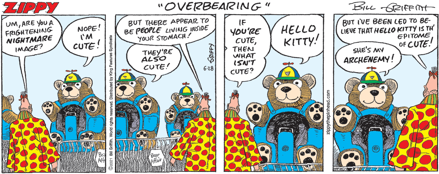 Illustration OCR: ZIPPY "OVERBEARING" BILL GRIFFnt UMARE You A FRIGHTENING NIGHTMARE IMAGE? NOPE! 'M CUTE! BUT THERE APPEAR TO BE PEOPLE LIVING INSIDE YOUR STOMACH! IF YOU'RE CUTETHEN WHAT ISN'T CUTE? BUT I'VE BEEN LED TO BE- LIEVE THAT HELLO KITTY IS TH EPITOME OF CUTE! HELLOKITTY! THEY'RE ALSO CUTE! SHE'S MY ARCHENEMY! 6-18 Bear LAffar 121 Bill Grifih. World rights reserved. Distributed by King Fontures Syndicate ZIPPY "OVERBEARING" BILL GRIFFnt UMARE You A FRIGHTENING NIGHTMARE IMAGE? NOPE! 'M CUTE! BUT THERE APPEAR TO BE PEOPLE LIVING INSIDE YOUR STOMACH! IF YOU'RE CUTETHEN WHAT ISN'T CUTE? BUT I'VE BEEN LED TO BE- LIEVE THAT HELLO KITTY IS TH EPITOME OF CUTE! HELLOKITTY! THEY'RE ALSO CUTE! SHE'S MY ARCHENEMY! 6-18 Bear LAffar 121 Bill Grifih. World rights reserved. Distributed by King Fontures Syndicate