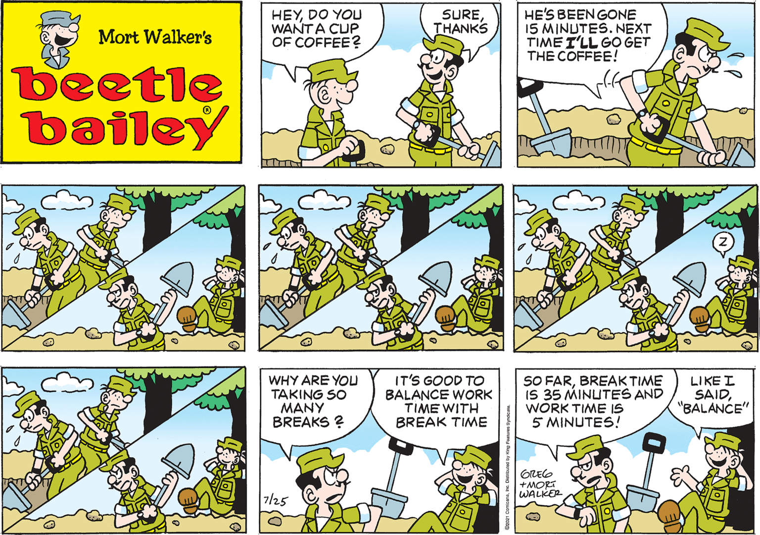 Fictional character OCR: HEYDO YOU WANTA CUP OF COFFEE? SURETHANKS Mort Walker's beetle bailey WHY ARE YOU TAKING SO ??NY BREAKS ? IT'S GOOD TO BALANCE WORK TIME WITH BREAK TIME SO FARBREAK TIME IS 35 MINUTES AND WORK TIME IS 5 MINUTES! LIKE I SAID"BALANCE" OREG +MORT WALKER 7/25 Cea21 Comcarao. Diniued by King Foerueo synaceua. HEYDO YOU WANTA CUP OF COFFEE? SURETHANKS Mort Walker's beetle bailey WHY ARE YOU TAKING SO ??NY BREAKS ? IT'S GOOD TO BALANCE WORK TIME WITH BREAK TIME SO FARBREAK TIME IS 35 MINUTES AND WORK TIME IS 5 MINUTES! LIKE I SAID"BALANCE" OREG +MORT WALKER 7/25 Cea21 Comcarao. Diniued by King Foerueo synaceua.