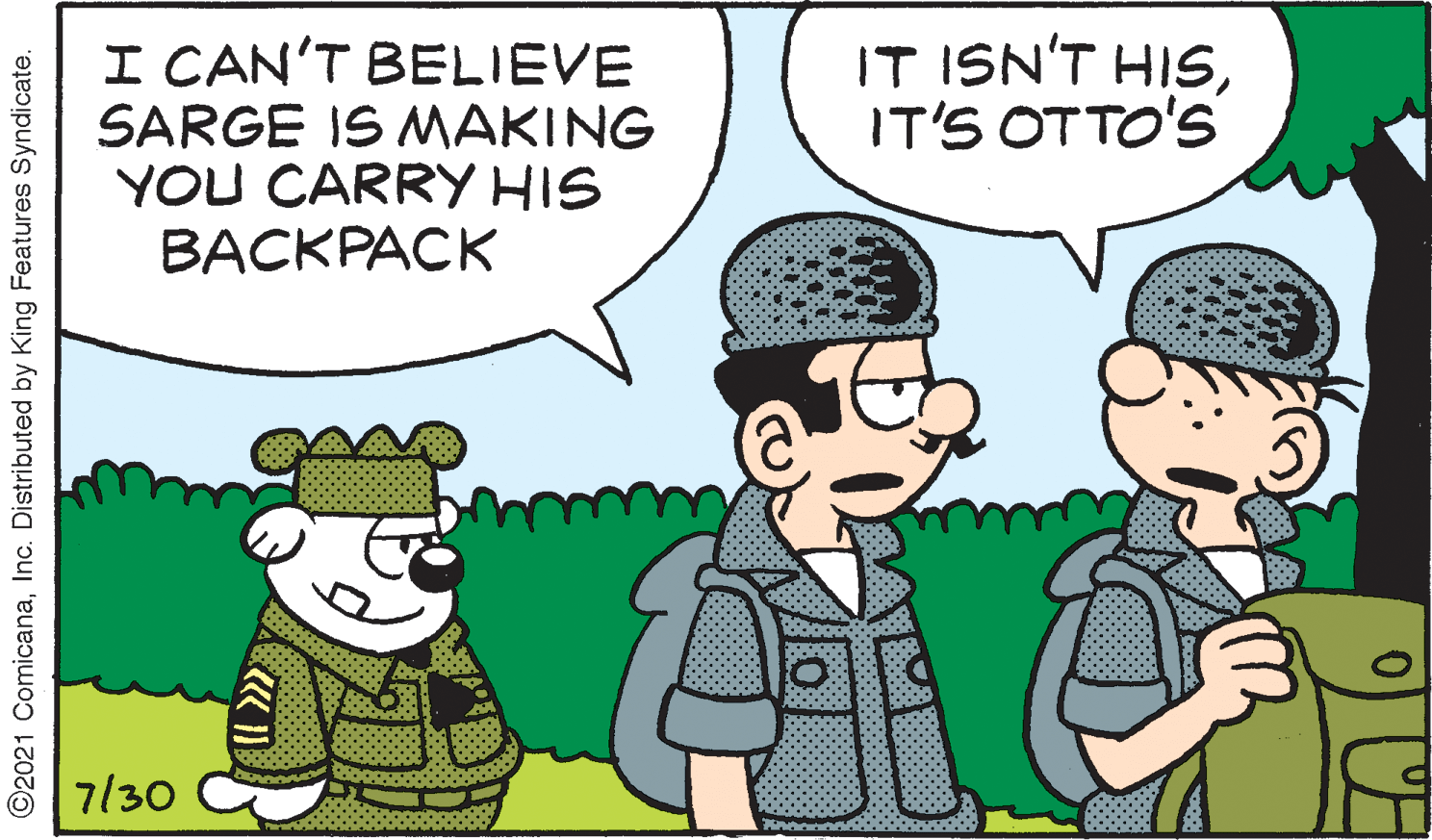 Interaction OCR: IT ISN'T HISIT'S OTTO'S I CAN'T BELIEVE SARGE IS MAKING YOU CARRY HIS BACKPACK 7/30 O2021 ComicanaInc. Distributed by King Features Syndicate. IT ISN'T HISIT'S OTTO'S I CAN'T BELIEVE SARGE IS MAKING YOU CARRY HIS BACKPACK 7/30 O2021 ComicanaInc. Distributed by King Features Syndicate.