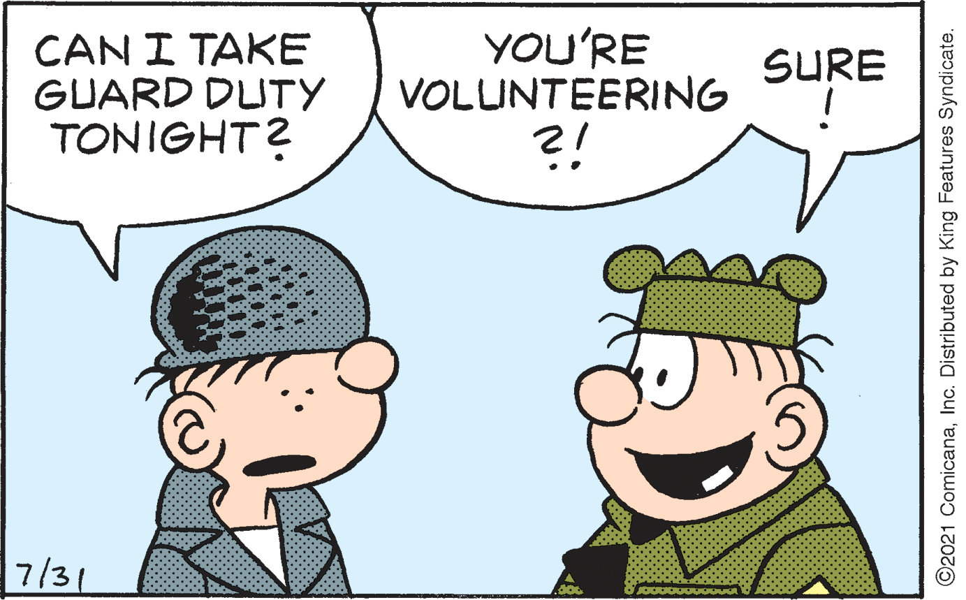 Human OCR: CAN I TAKE GUARD DUTY TONIGHT? YOU'RE VOLLINTEERING SURE ! 7/31 ©2021 ComicanaInc. Distributed by King Features Syndicate. CAN I TAKE GUARD DUTY TONIGHT? YOU'RE VOLLINTEERING SURE ! 7/31 ©2021 ComicanaInc. Distributed by King Features Syndicate.