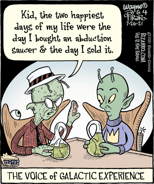 Sharing OCR: Wayno® &4 Kidthe two happiest days of my life were the day I bought an abduction Saucer & the day I sold it. 1-26-21 THE VOICE of GALACTIC EXPERIENCE © 2021 BIZARRO STUDIOS BIZARRO.COM Dist. 9 King Features Wayno® &4 Kidthe two happiest days of my life were the day I bought an abduction Saucer & the day I sold it. 1-26-21 THE VOICE of GALACTIC EXPERIENCE © 2021 BIZARRO STUDIOS BIZARRO.COM Dist. 9 King Features
