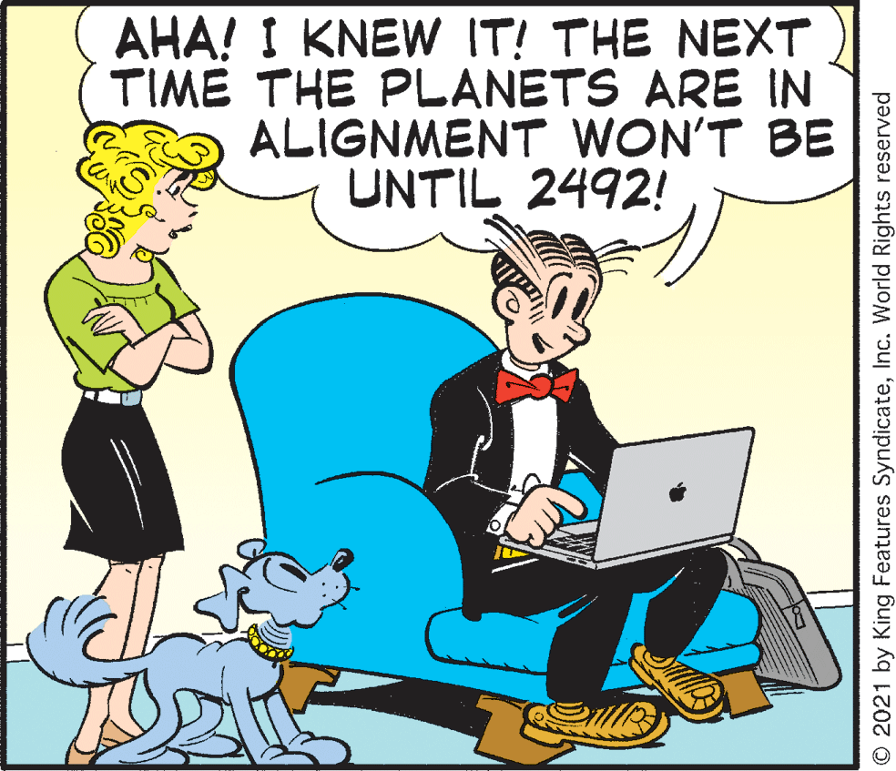 Rectangle OCR: AHA! I KNEW IT! THE NEXT TIME THE PLANETS ARE IN ALIGNMENT WON'T BE UNTIL 2492! O 2021 by King Features SyndicateInc. World Rights reserved AHA! I KNEW IT! THE NEXT TIME THE PLANETS ARE IN ALIGNMENT WON'T BE UNTIL 2492! O 2021 by King Features SyndicateInc. World Rights reserved