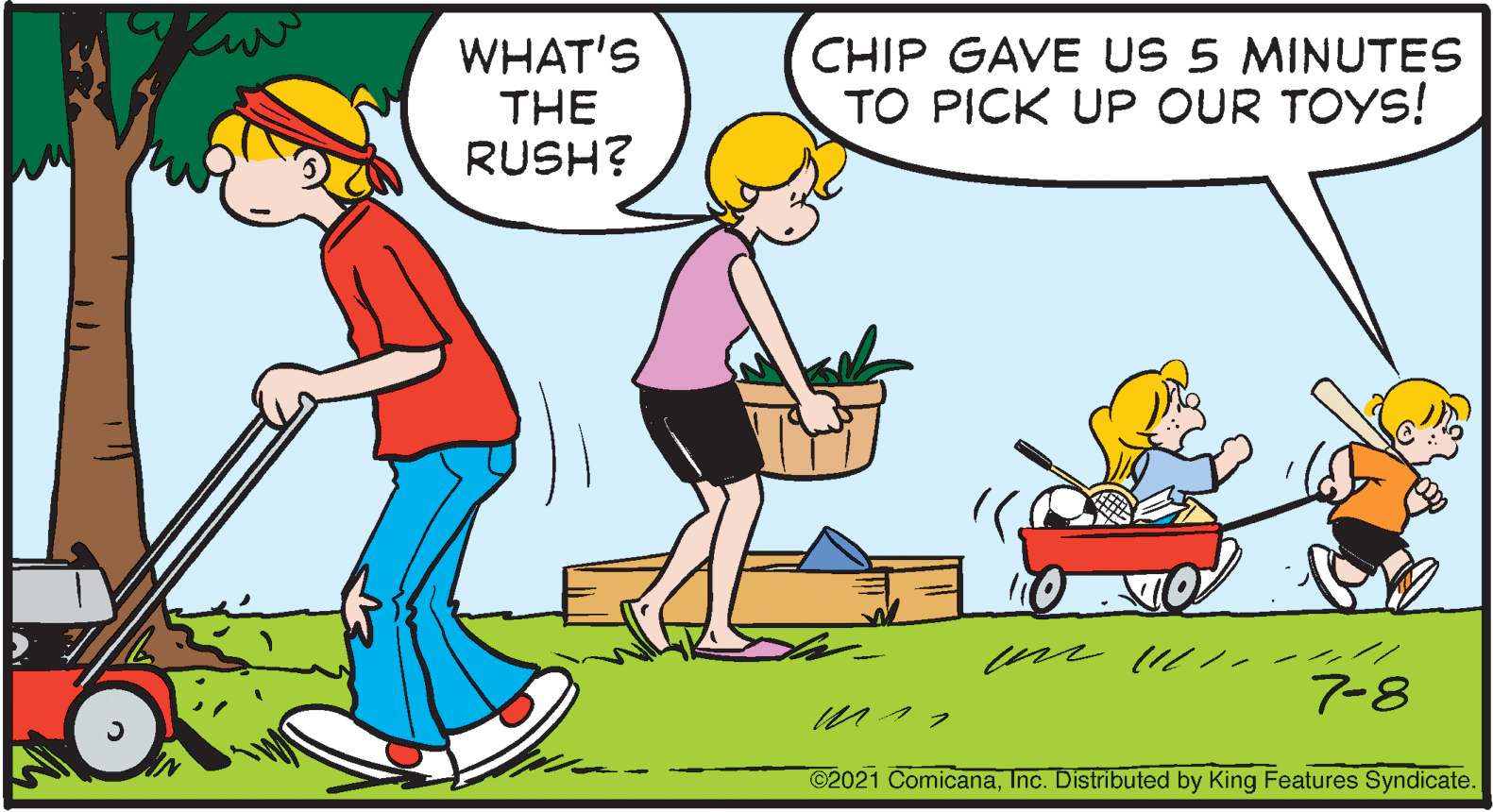Art OCR: WHAT'S THE RUSH? CHIP GAVE US 5 MINUTES TO PICK UP OUR TOYS! m l /.- / 7-8 n?? C2021 ComicanaInc. Distributed by King Features Syndicate. WHAT'S THE RUSH? CHIP GAVE US 5 MINUTES TO PICK UP OUR TOYS! m l /.- / 7-8 n ?? C2021 ComicanaInc. Distributed by King Features Syndicate.