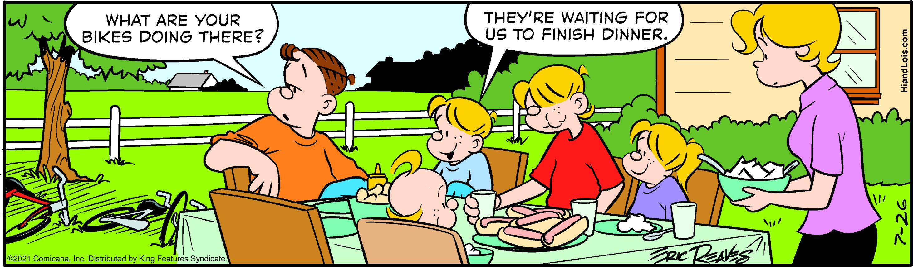 Finger OCR: THEY'RE WAITING FOR US TO FINISH DINNER. WHAT ARE YOUR BIKES DOING THERE? c2021 ComicanaInc. Distributed by King Features Syndicate THEY'RE WAITING FOR US TO FINISH DINNER. WHAT ARE YOUR BIKES DOING THERE? c2021 ComicanaInc. Distributed by King Features Syndicate