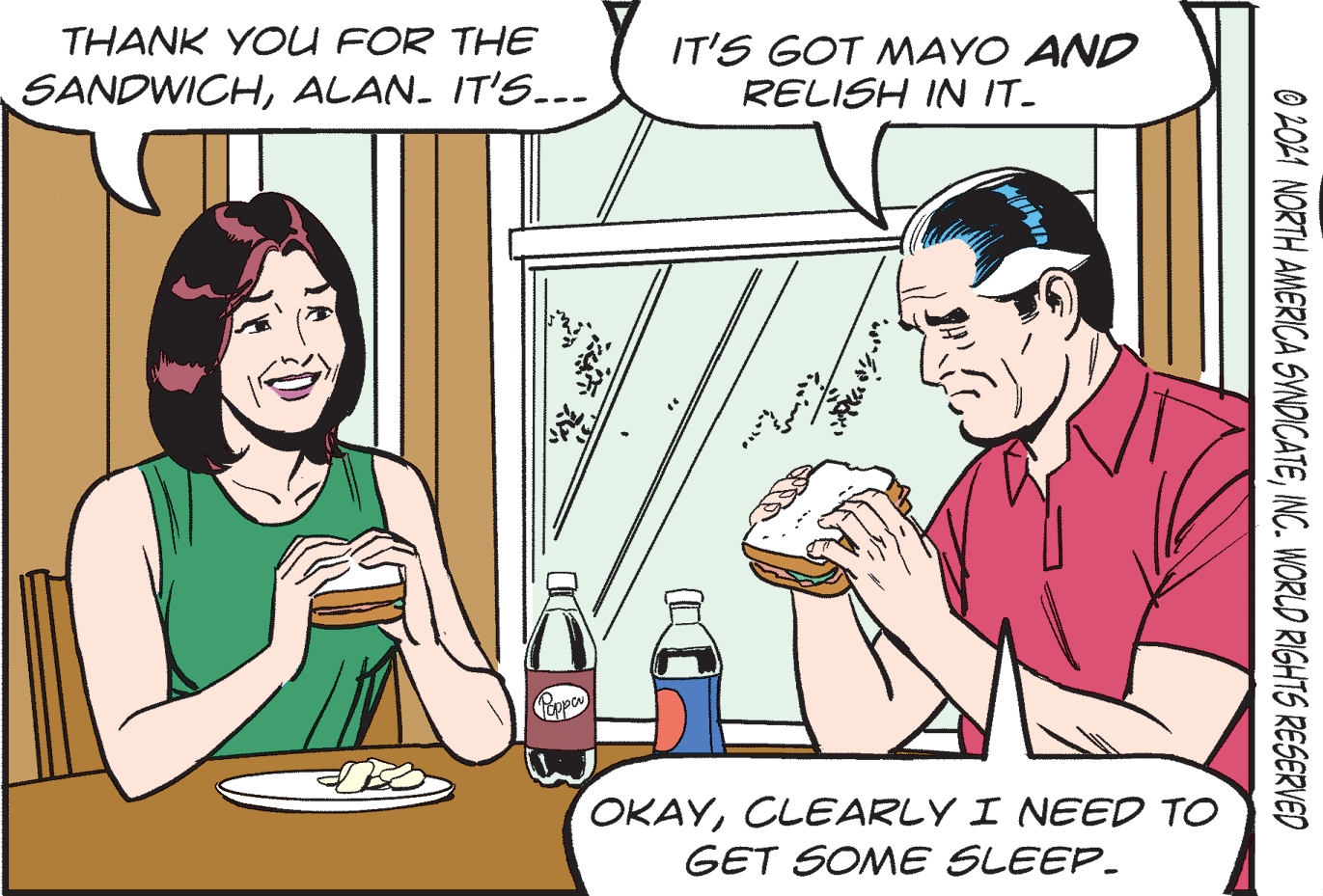Finger OCR: THANK YOU FOR THE SANDWICHALAN. IT'S..- IT'S GOT MAYO AND RELISH IN IT- OKAYCLEARLY I NEED TO GET SOME SLEEP. © 2021 NORTH AMERICA SYNDICATEINC. WORLD RIGHTS RESERVED THANK YOU FOR THE SANDWICHALAN. IT'S..- IT'S GOT MAYO AND RELISH IN IT- OKAYCLEARLY I NEED TO GET SOME SLEEP. © 2021 NORTH AMERICA SYNDICATEINC. WORLD RIGHTS RESERVED