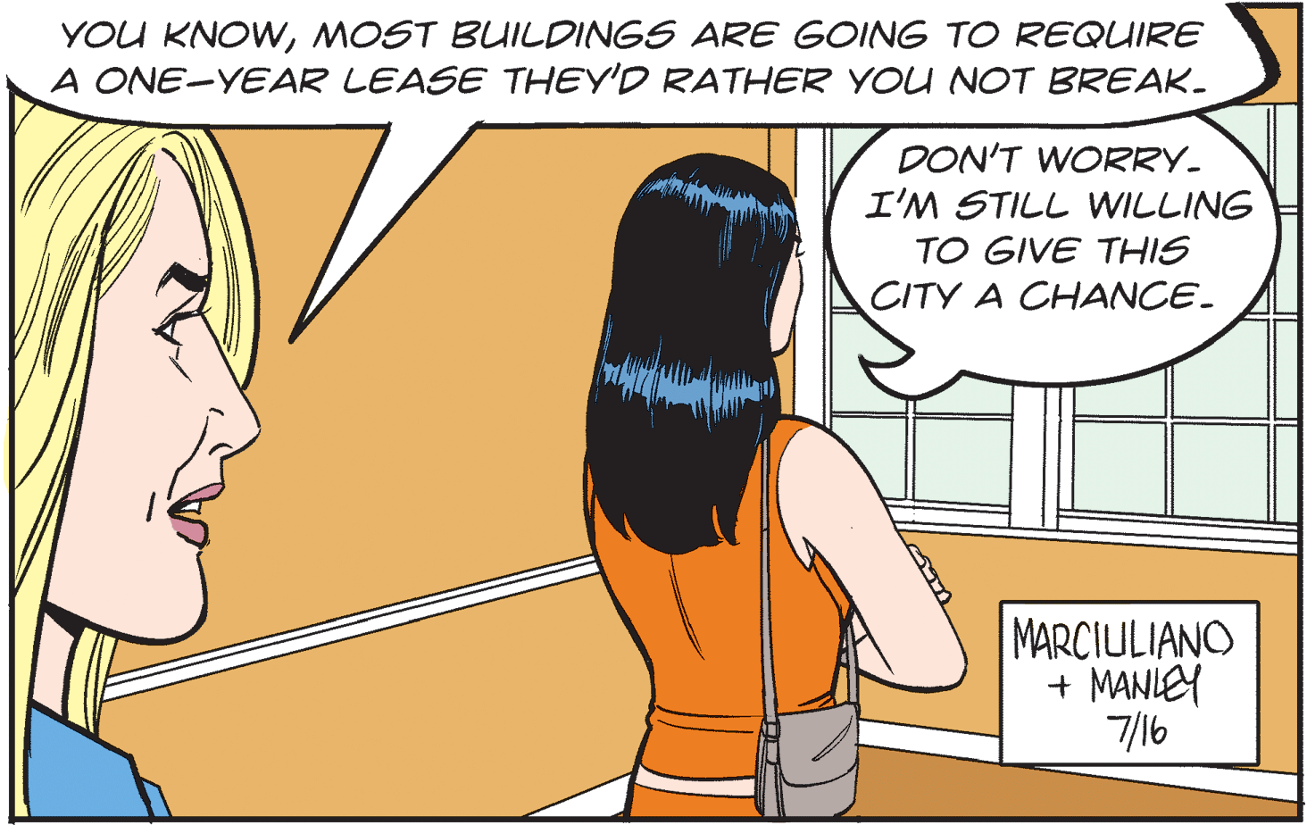 Font OCR: YOU KNOWMOST BUILDINGS ARE GOING TO REQUIRE A ONE-YEAR LEASE THEY'D RATHER YOU NOT BREAK. DON'T WORRY- I'M STILL WILLING TO GIVE THIS CITY A CHANCE. MARCIULIANO + MANIEY 7/16 YOU KNOWMOST BUILDINGS ARE GOING TO REQUIRE A ONE-YEAR LEASE THEY'D RATHER YOU NOT BREAK. DON'T WORRY- I'M STILL WILLING TO GIVE THIS CITY A CHANCE. MARCIULIANO + MANIEY 7/16
