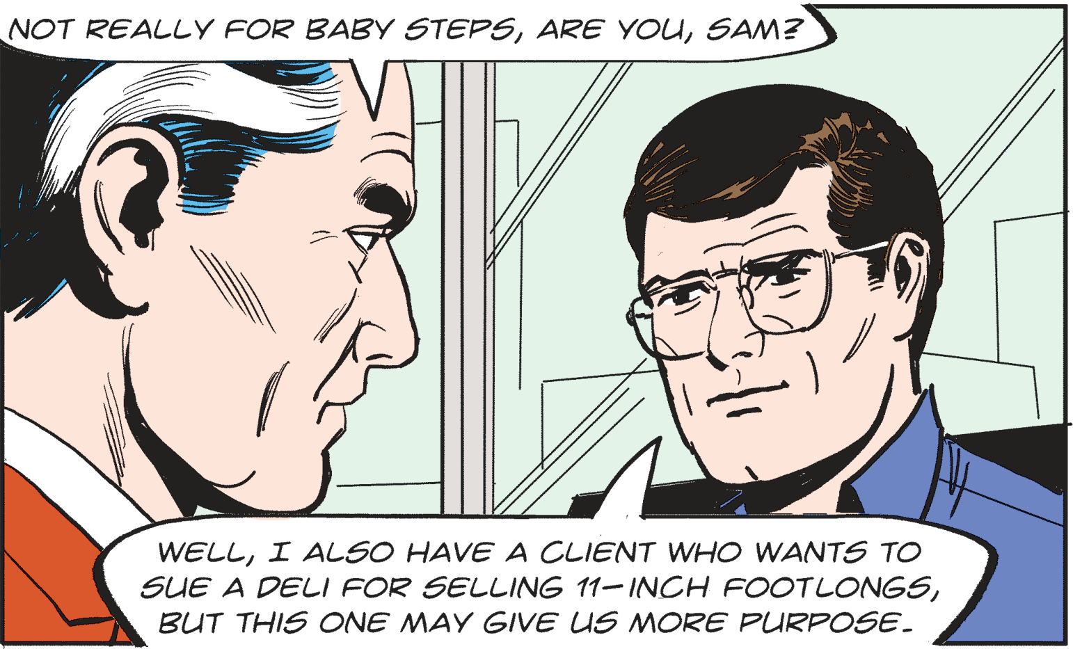 Mouth OCR: NOT REALLY FOR BABY STEPSSAM? WELLI ALSO HAVE A CLIENT WHO WANTS TO SUE A DELI FOR SELLING 11-INCH FOOTLONGSBUT THIS ONE MAY GIVE US MORE PURPOSE. NOT REALLY FOR BABY STEPSARE YOUSAM? WELLI ALSO HAVE A CLIENT WHO WANTS TO SUE A DELI FOR SELLING 11-INCH FOOTLONGSBUT THIS ONE MAY GIVE US MORE PURPOSE.