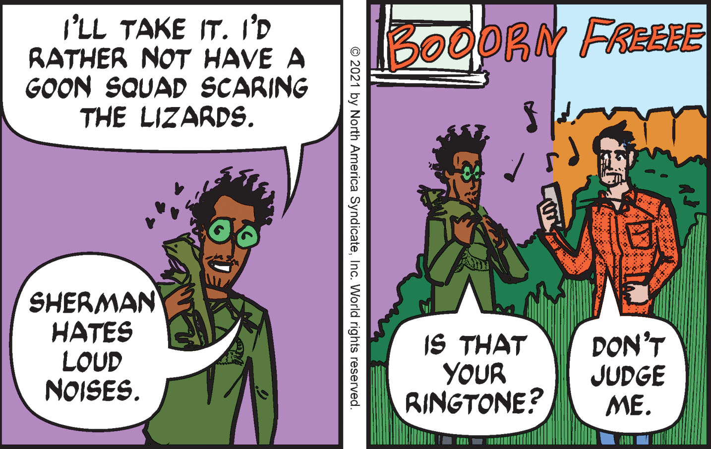 Conversation OCR: I'LL TAKE IT. I'D RATHER NOT HAVE A GOON SQUAD SCARING THE LIZARDS. 300ORN FREEEE SHERMAN HATES LOUD NOISES. IS THAT YOUR RINGTONE? DON'T JUDGE ME. © 2021 by North America SyndicateInc. World rights reserved. I'LL TAKE IT. I'D RATHER NOT HAVE A GOON SQUAD SCARING THE LIZARDS. 300ORN FREEEE SHERMAN HATES LOUD NOISES. IS THAT YOUR RINGTONE? DON'T JUDGE ME. © 2021 by North America SyndicateInc. World rights reserved.