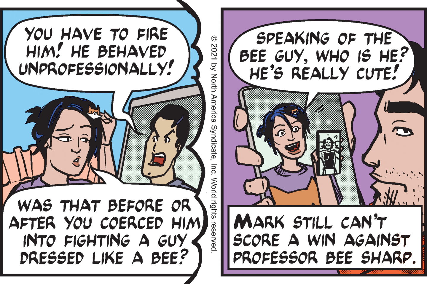 Organism OCR: YOU HAVE TO FIRE HIM! HE BEHAVED UNPROFESSIONALLY! SPEAKING OF THE BEE GUYWHO IS HE? HE'S REALLY CUTE! WAS THAT BEFORE OR AFTER YOU COERCED HIM INTO FIGHTING A GUY DRESSED LIKE A BEE? MARK STILL CAN'T SCORE A WIN AGAINST PROFESSOR BEE SHARP. © 2021 by North America SyndicateInc. World rights reserved. YOU HAVE TO FIRE HIM! HE BEHAVED UNPROFESSIONALLY! SPEAKING OF THE BEE GUYWHO IS HE? HE'S REALLY CUTE! WAS THAT BEFORE OR AFTER YOU COERCED HIM INTO FIGHTING A GUY DRESSED LIKE A BEE? MARK STILL CAN'T SCORE A WIN AGAINST PROFESSOR BEE SHARP. © 2021 by North America SyndicateInc. World rights reserved.