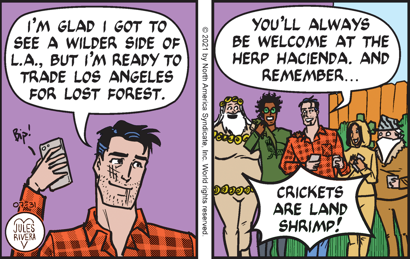 Comic book OCR: I'M GLAD I GOT TO SEE A WILDER SIDE OF L.A.BUT I'M READY TO TRADE LOS ANGELES FOR LOST FOREST. YOU'LL ALWAYS BE WELCOME AT THE HERP HACIENDA. AND REMEMBER... CRICKETS ARE LAND SHRIMP! O731 JULES RIVERA © 2021 by North America SyndicateInc. World rights reserved. ?? I'M GLAD I GOT TO SEE A WILDER SIDE OF L.A.BUT I'M READY TO TRADE LOS ANGELES FOR LOST FOREST. YOU'LL ALWAYS BE WELCOME AT THE HERP HACIENDA. AND REMEMBER... CRICKETS ARE LAND SHRIMP! O731 JULES RIVERA © 2021 by North America SyndicateInc. World rights reserved. ??