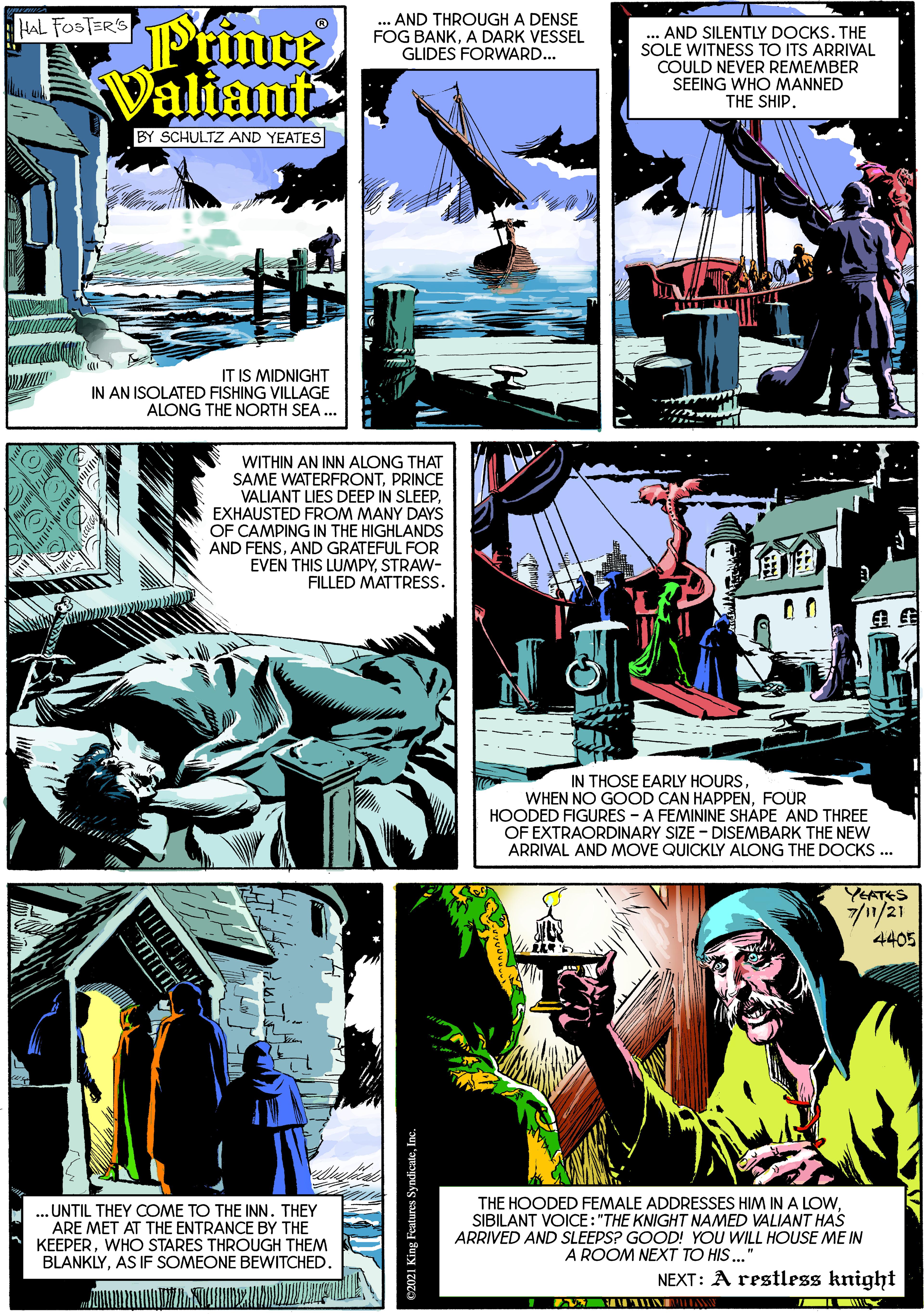 Comics OCR: Ptince Valiant HAL FOSTER'S ... AND THROUGH A DENSE FOG BANKA DARK VESSEL GLIDES FORWARD... AND SILENTLY DOCKS. THE SOLE WITNESS TO ITS ARRIVAL COULD NEVER REMEMBER SEEING WHO MANNED THE SHIP. BY SCHULTZ AND YEATES IT IS MIDNIGHT IN AN ISOLATED FISHING VILLAGE ALONG THE NORTH SEA WITHIN AN INN ALONG THAT SAME WATERFRONTPRINCE VALIANT LIES DEEP IN SLEEP EXHAUSTED FROM MANY DAYS OF CAMPING IN THE HIGHLANDS AND FENSAND GRATEFUL FOR EVEN THIS LUMPYSTRAW- FILLED MATTRESS. IN THOSE EARLY HOURSFOUR HOODED FIGURES - A FEMININE SHAPE AND THREE OF EXTRAORDINARY SIZE - DISEMBARK THE NEW ARRIVAL AND MOVE QUICKLY ALONG THE DOCKS .. YEATES 7//21 4405 THE HOODED FEMALE ADDRESSES HIM IN A LOW. SIBILANT VOICE: "THE KNIGHT NAMED VALIANT HAS ARRIVED AND SLEEPS? GOOD! YOU WILL HOUSE ME IN A ROOM NEXT TO HIS..' ... UNTIL THEY COME TO THE INN. THEY ARE MET AT THE ENTRANCE BY THE KEEPERWHO STARES THROUGH THEM BLANKLYAS IF SOMEONE BEWITCHED. NEXT: A restless knight Ptince Valiant HAL FOSTER'S ... AND THROUGH A DENSE FOG BANKA DARK VESSEL GLIDES FORWARD... AND SILENTLY DOCKS. THE SOLE WITNESS TO ITS ARRIVAL COULD NEVER REMEMBER SEEING WHO MANNED THE SHIP. BY SCHULTZ AND YEATES IT IS MIDNIGHT IN AN ISOLATED FISHING VILLAGE ALONG THE NORTH SEA WITHIN AN INN ALONG THAT SAME WATERFRONTPRINCE VALIANT LIES DEEP IN SLEEP EXHAUSTED FROM MANY DAYS OF CAMPING IN THE HIGHLANDS AND FENSAND GRATEFUL FOR EVEN THIS LUMPYSTRAW- FILLED MATTRESS. IN THOSE EARLY HOURSWHEN NO GOOD CAN HAPPENFOUR HOODED FIGURES - A FEMININE SHAPE AND THREE OF EXTRAORDINARY SIZE - DISEMBARK THE NEW ARRIVAL AND MOVE QUICKLY ALONG THE DOCKS .. YEATES 7//21 4405 THE HOODED FEMALE ADDRESSES HIM IN A LOW. SIBILANT VOICE: "THE KNIGHT NAMED VALIANT HAS ARRIVED AND SLEEPS? GOOD! YOU WILL HOUSE ME IN A ROOM NEXT TO HIS..' ... UNTIL THEY COME TO THE INN. THEY ARE MET AT THE ENTRANCE BY THE KEEPERWHO STARES THROUGH THEM BLANKLYAS IF SOMEONE BEWITCHED. NEXT: A restless knight