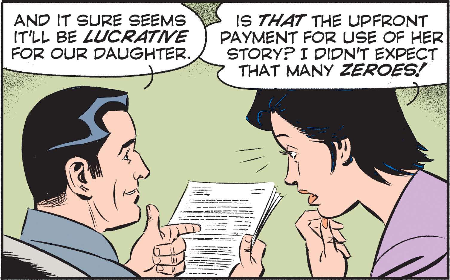 Font OCR: AND IT SURE SEEMS IT'LL BE LUCRATIVE FOR OUR DAUGHTER. IS THAT THE UPFRONT PAYMENT FOR USE OF HER STORY? I DIDN'T EXPECT THAT MANY ZEROES! AND IT SURE SEEMS IT'LL BE LUCRATIVE FOR OUR DAUGHTER. IS THAT THE UPFRONT PAYMENT FOR USE OF HER STORY? I DIDN'T EXPECT THAT MANY ZEROES!