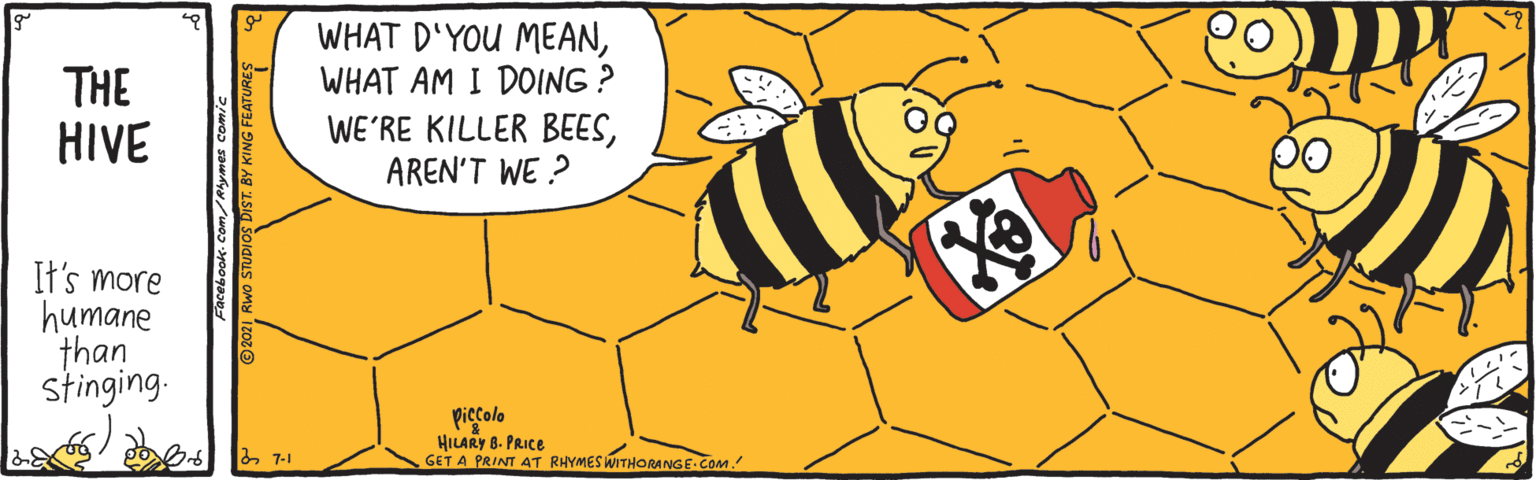 Yellow OCR: WHAT D'YOU MEANWHAT AM I DOING ? THE HIVE WE'RE KILLER BEESAREN'T WE ? It's more humane than stinging. piccolo HILARY 8. PRICE GET A PRINT AT RHYMES WITHORANGE COM & 7-1 WHAT D'YOU MEANWHAT AM I DOING ? THE HIVE WE'RE KILLER BEESAREN'T WE ? It's more humane than stinging. piccolo HILARY 8. PRICE GET A PRINT AT RHYMES WITHORANGE COM & 7-1