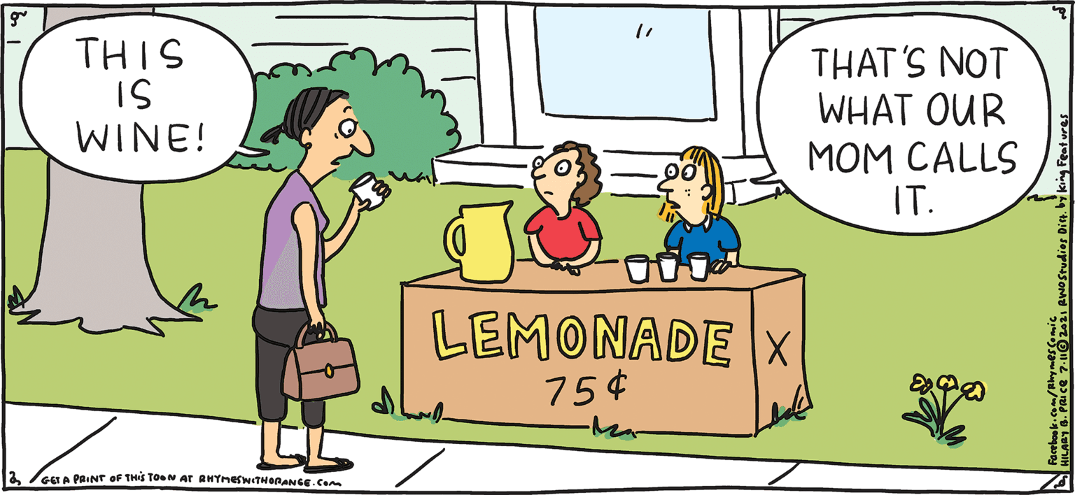 Rectangle OCR: RHYMES WITH ORANGE BY HILARY B. PRICE THIS IS WINE! THAT'S NOT WHAT OUR MOM CALLS IT. 000. LEMONADE X 75¢ Ma- GET A PRINT oF THIS TOON AT RHYMESWITHORANGE.com RHYMES WITH ORANGE BY HILARY B. PRICE THIS IS WINE! THAT'S NOT WHAT OUR MOM CALLS IT. 000. LEMONADE X 75¢ Ma- GET A PRINT oF THIS TOON AT RHYMESWITHORANGE.com