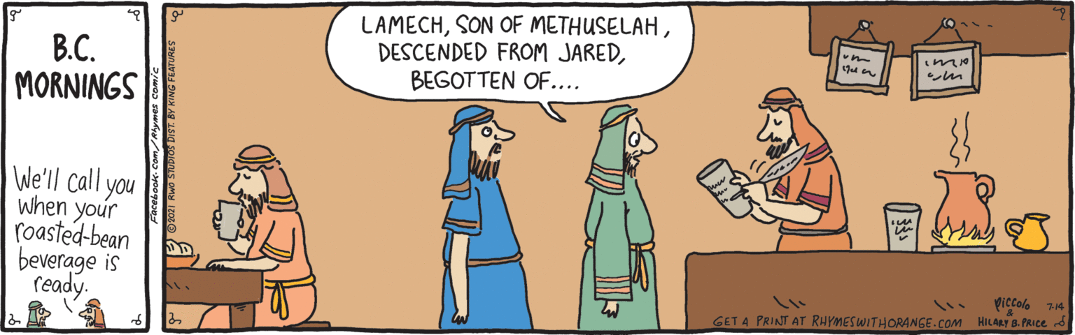 Font OCR: B.C. MORNINGS LAMECHBEGOTTEN OF.... ?m We'll call you when your roasted-bean beverage is ready. piccolo 7:14 GET A PRINT AT RHYMESWITHORANGE.COM HILARY B. PRICE d B.C. MORNINGS LAMECHSON OF METHUSELAHDESCENDED FROM JAREDBEGOTTEN OF.... ? m We'll call you when your roasted-bean beverage is ready. piccolo 7:14 GET A PRINT AT RHYMESWITHORANGE.COM HILARY B. PRICE d