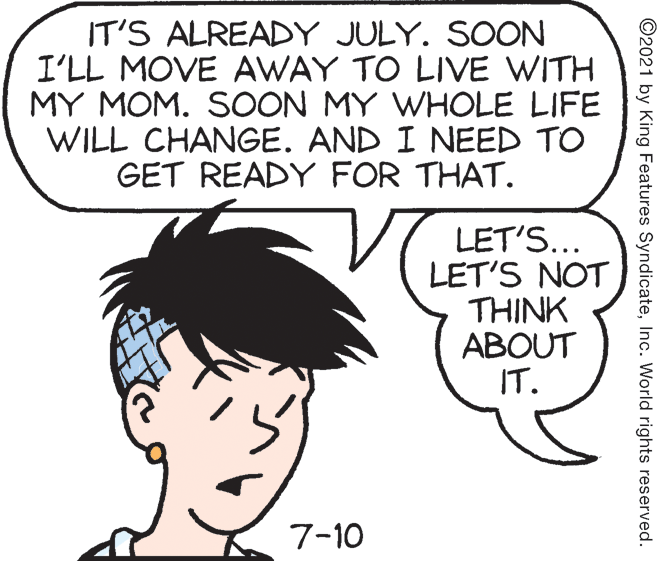 Organism OCR: IT'S ALREADY JULY. SOON I'LL MOVE AWAY TO LIVE WITH MY MOM. SOON MY WHOLE LIFE WILL CHANGE. AND I NEED TO GET READY FOR THAT. LET'S... LET'S NOT ??INK ABOUT IT. 7-10 ©2021 by King Features SyndicateInc. World rights reserved. IT'S ALREADY JULY. SOON I'LL MOVE AWAY TO LIVE WITH MY MOM. SOON MY WHOLE LIFE WILL CHANGE. AND I NEED TO GET READY FOR THAT. LET'S... LET'S NOT ??INK ABOUT IT. 7-10 ©2021 by King Features SyndicateInc. World rights reserved.