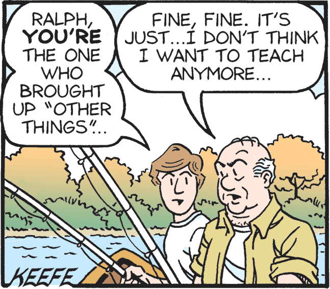 Font OCR: RALPHYOU'RE THE ONE WHO BROUGHT UP "OTHER THINGS".. FINEFINE. IT'S JUST...I DON'T THINK I WANT TO TEACH ANYMORE... KEEFE RALPHYOU'RE THE ONE WHO BROUGHT UP "OTHER THINGS".. FINEFINE. IT'S JUST...I DON'T THINK I WANT TO TEACH ANYMORE... KEEFE