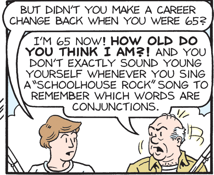 Happy OCR: BUT DIDN'T YOU MAKE A CAREER CHANGE BACK WHEN YOU WERE 65? I'M 65 NOW! HOW OLD DO YOU THINK I AM?! AND YOU DON'T EXACTLY SOUND YOUNG YOURSELF WHENEVER YOU SING A"SCHOOLHOUSE ROCK" SONG TO REMEMBER WHICH WORDS ARE CONJUNCTIONS. BUT DIDN'T YOU MAKE A CAREER CHANGE BACK WHEN YOU WERE 65? I'M 65 NOW! HOW OLD DO YOU THINK I AM?! AND YOU DON'T EXACTLY SOUND YOUNG YOURSELF WHENEVER YOU SING A"SCHOOLHOUSE ROCK" SONG TO REMEMBER WHICH WORDS ARE CONJUNCTIONS.