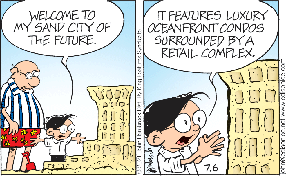 People OCR: WELCOME TO MY SAND CITY OF THE FUTURE. IT FEATURES LUXURY OCEANFRONT CONDOS SURROUNDED BYA RETAIL COMPLEX. 000 7.6 O 2021 John Hambrock Dist. By King Features Syndicate john@edisonlee.net www.edisonlee.com WELCOME TO MY SAND CITY OF THE FUTURE. IT FEATURES LUXURY OCEANFRONT CONDOS SURROUNDED BYA RETAIL COMPLEX. 000 7.6 O 2021 John Hambrock Dist. By King Features Syndicate john@edisonlee.net www.edisonlee.com