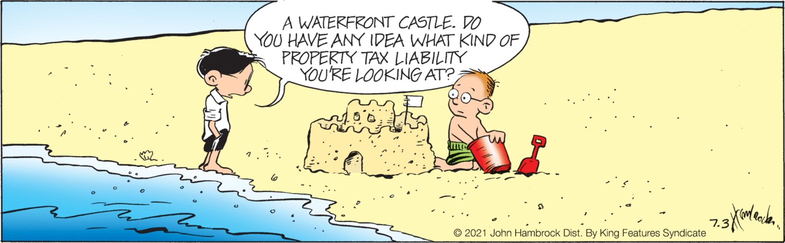 Mammal OCR: A WATERFRONT CASTLE. DO YOU HAVE ANY IDEA WHAT KIND OF PROPERTY TAX LIABILITY YOU'RE LOOKING AT? 7.3 © 2021 John Hambrock Dist. By King Features Syndicate A WATERFRONT CASTLE. DO YOU HAVE ANY IDEA WHAT KIND OF PROPERTY TAX LIABILITY YOU'RE LOOKING AT? 7.3 © 2021 John Hambrock Dist. By King Features Syndicate