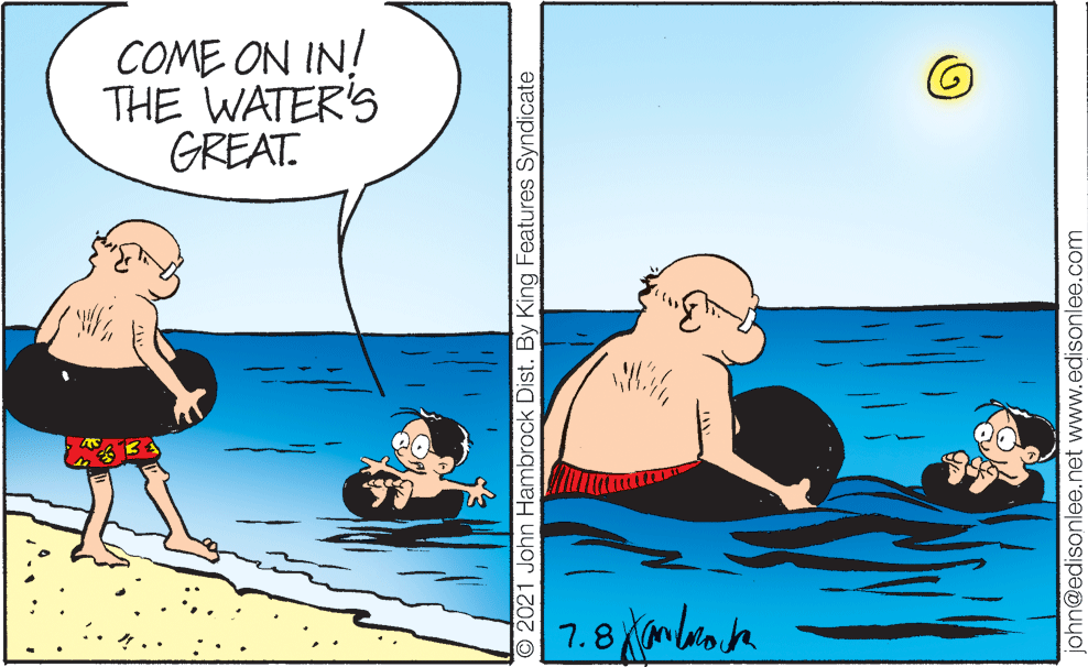 Humour OCR: COME ON IN! THE WATER'S GREAT. 7.8 mbroaje O 2021 John Hambrock Dist. By King Features Syndicate john@edisonlee.net www.edisonlee.com COME ON IN! THE WATER'S GREAT. 7.8 mbroaje O 2021 John Hambrock Dist. By King Features Syndicate john@edisonlee.net www.edisonlee.com
