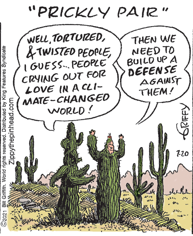 Plant OCR: "PRICKLY PAIR" WELLI GUESS.. PEOPLE CRYING OUT FOR LOVE IN A CLI- MATE-CHANGED WORLD ! THEN WE NEED TO BUILD UP A DEFENSE AGANST THEM! 7-20 ©2021 Bilt Griffith. World rights reserved. Distributed by King Features Syndicate Zippythepinhead.com frRFFY "PRICKLY PAIR" WELL& TWISTED PEOPLEI GUESS.. PEOPLE CRYING OUT FOR LOVE IN A CLI- MATE-CHANGED WORLD ! THEN WE NEED TO BUILD UP A DEFENSE AGANST THEM! 7-20 ©2021 Bilt Griffith. World rights reserved. Distributed by King Features Syndicate Zippythepinhead.com frRFFY