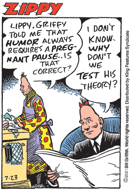 Humour OCR: ZIPPY LIPPY.GRIFFY TOLD ME THAT HUMOR ALWAYS REQUIRES A PREG- NANT PAUSE..IS I DON'T KNOW. WHY DON'T WE THAT CORRECT? TEST HIS THEORY? 7.23 ©2021 Bill Griffith. World rights reserved. Distributed by King Features Syndicate ZIPPY LIPPY.GRIFFY TOLD ME THAT HUMOR ALWAYS REQUIRES A PREG- NANT PAUSE..IS I DON'T KNOW. WHY DON'T WE THAT CORRECT? TEST HIS THEORY? 7.23 ©2021 Bill Griffith. World rights reserved. Distributed by King Features Syndicate