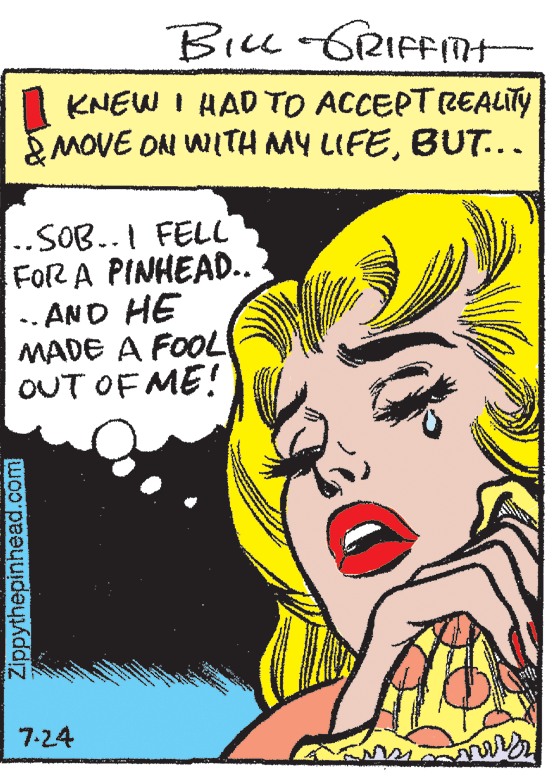 Happy OCR: Bicc -GRIFFITH KNEW I HAD TO ACCEPTREALITY MOVE ON WITH MY LIFEBUT... ..SOB..I FELL FOR A PINHEAD.. .. AND HE MADE A FOOL OUT OF ME! 7-24 Zippythepinhead.com Bicc -GRIFFITH KNEW I HAD TO ACCEPTREALITY MOVE ON WITH MY LIFEBUT... ..SOB..I FELL FOR A PINHEAD.. .. AND HE MADE A FOOL OUT OF ME! 7-24 Zippythepinhead.com