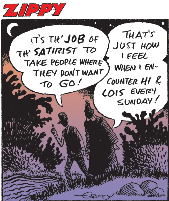 Illustration OCR: ZIPPY IT'S TH'JOB OF TH' SATIRIST TO TAKE PEOPLE WHERE THEY DON'T WANT ) WHEN I EN- TO GO! THAT'S JUST HOW I FEEL COUNTER HI & COIS EVERY SUNDAY! GRIFEY ZIPPY IT'S TH'JOB OF TH' SATIRIST TO TAKE PEOPLE WHERE THEY DON'T WANT ) WHEN I EN- TO GO! THAT'S JUST HOW I FEEL COUNTER HI & COIS EVERY SUNDAY! GRIFEY