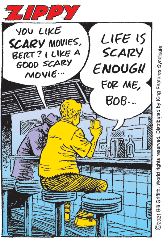 Rectangle OCR: ZIPPY YOU LIKE SCARY MOVIESBERT? I LIKE A GOOD SCARY MOVIE.. LIFE IS SCARY ENOUGH FOR MEBOB-. ©2021 Bill Griffith. World rights reserved. Distributed by King Features Syndicate ZIPPY YOU LIKE SCARY MOVIESBERT? I LIKE A GOOD SCARY MOVIE.. LIFE IS SCARY ENOUGH FOR MEBOB-. ©2021 Bill Griffith. World rights reserved. Distributed by King Features Syndicate