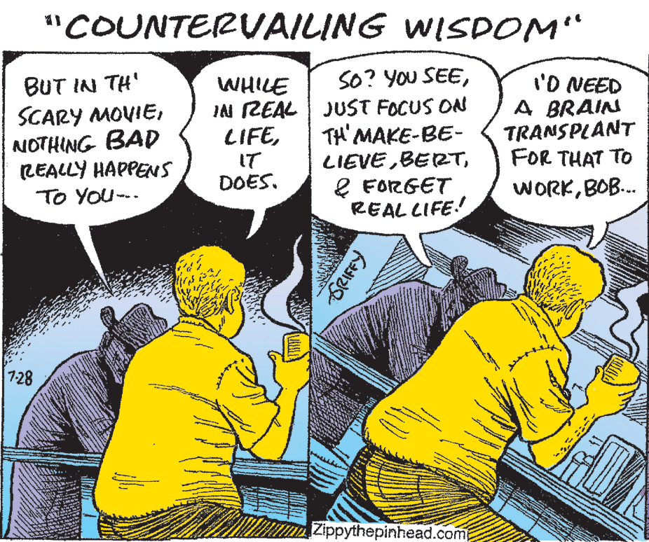 People OCR: "COUNTERVAILING WISDOM“ BUT IN TH' SCARY MOVIENOTHING BAD LEALLY HAPPENS TO YOu--- SO? You SEEIAN REAL JUST FOCUS ON TH' MAKE-BE- LIEVEl FORGET REAL LIFE! 'D NEED A BRAIN TRANSPLANT FOR THAT TO WHILE LIFEIT DOES. WORKBOB. 7-28 Zippythepinhead.com "COUNTERVAILING WISDOM“ BUT IN TH' SCARY MOVIENOTHING BAD LEALLY HAPPENS TO YOu--- SO? You SEEIAN REAL JUST FOCUS ON TH' MAKE-BE- LIEVEl FORGET REAL LIFE! 'D NEED A BRAIN TRANSPLANT FOR THAT TO WHILE LIFEIT DOES. WORKBOB. 7-28 Zippythepinhead.com
