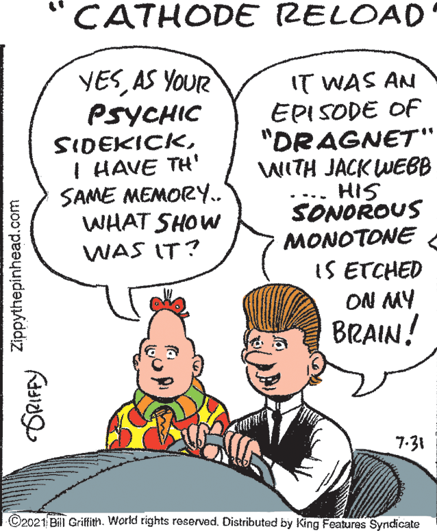 Human OCR: CATHODE RELOAD YESAS YOUR PSYCHIC SIDEKICKI HAVE TH' SAME MEMORY.. WHAT SHOW IT WAS AN EPISODE OF "DRAGNET" WITH JACK WEBB HIS SONOROUS WAS IT? MONOTONE IS ETCHED ON MY BRAIN! 7-31 ©2021 Bill Griffith). World rights reserved. Distributed by King Features Syndicate Zippythepinhead.com CATHODE RELOAD YESAS YOUR PSYCHIC SIDEKICKI HAVE TH' SAME MEMORY.. WHAT SHOW IT WAS AN EPISODE OF "DRAGNET" WITH JACK WEBB HIS SONOROUS WAS IT? MONOTONE IS ETCHED ON MY BRAIN! 7-31 ©2021 Bill Griffith). World rights reserved. Distributed by King Features Syndicate Zippythepinhead.com