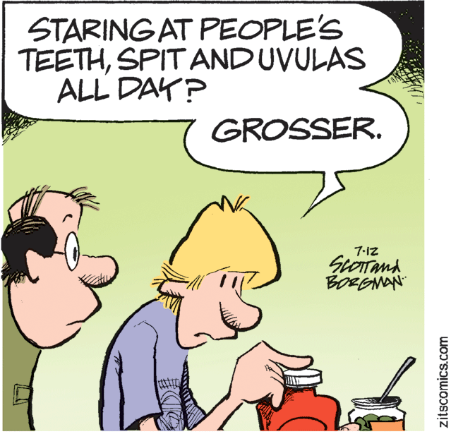 Mammal OCR: STARING AT PEOPLE'S TEETHSPIT AND UVULAS ALL DAY? GROSSER. 7-12 BORENAN tt zitscomics.com STARING AT PEOPLE'S TEETHSPIT AND UVULAS ALL DAY? GROSSER. 7-12 BORENAN tt zitscomics.com