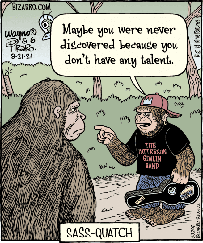 Finger OCR: © 2021 BIZARRO STUDIOS Wayno® my PIRORO Maybe you were never discovered don't THE PATTERSON GIMLIN BAND because you talent. 8.21-21 have any Lurle SASS-QUATCH BIZARRO.COM © 2021 BIZARRO STUDIOS Wayno® my PIRORO Maybe you were never discovered don't THE PATTERSON GIMLIN BAND because you talent. 8.21-21 have any Lurle SASS-QUATCH BIZARRO.COM