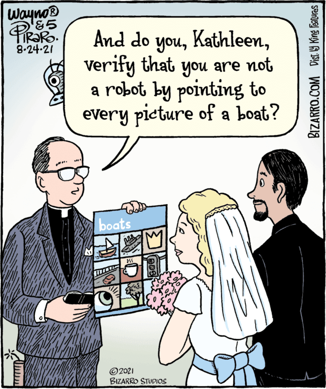 Art OCR: And do youWayno® '85 Kathleenverify that 8.24-21 you are not a robot by pointing to every pieture of a boat? boats ©2021 BIZARRO STUDIOS Dist. by King Features BIZARRO.COM And do youWayno® '85 Kathleenverify that 8.24-21 you are not a robot by pointing to every pieture of a boat? boats ©2021 BIZARRO STUDIOS Dist. by King Features BIZARRO.COM