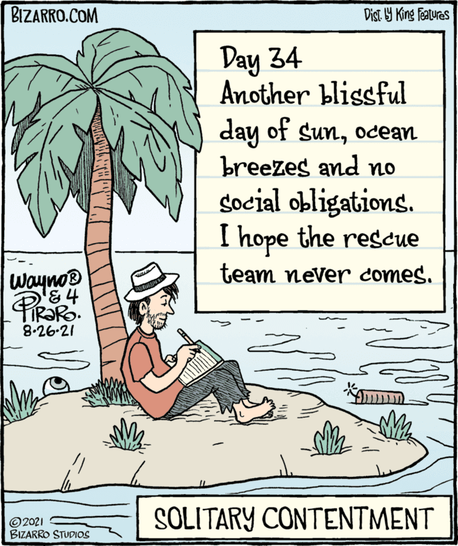 Slope OCR: BIZARRO.COM Dist Y King features Day 34 Another blissful day of sunocean breezes and no social obligations. I hope the rescue team never comes. Wayno® FIR?RO. 8-26.21 © 2021 BIZARRO STUDIOS SOLITARY CONTENTMENT BIZARRO.COM Dist Y King features Day 34 Another blissful day of sunocean breezes and no social obligations. I hope the rescue team never comes. Wayno® FIR?RO. 8-26.21 © 2021 BIZARRO STUDIOS SOLITARY CONTENTMENT