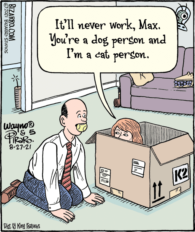 Fiction OCR: It'll never workMax. You're a dog person and I'm a cat person. Wayno PiRaRo 8.27-21 K2 Dist Y King featuras BIZARRO.COM 2021 BIZARRO STUDIOS It'll never workMax. You're a dog person and I'm a cat person. Wayno PiRaRo 8.27-21 K2 Dist Y King featuras BIZARRO.COM 2021 BIZARRO STUDIOS