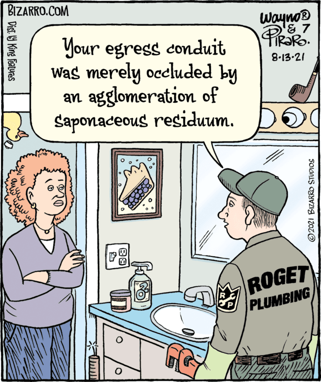Illustration OCR: BIZARRO.COM Wayno® Your egress conduit Was merely occluded by an agglomeration of Saponaceous residuum. 8-13-21 ROGET PLUMBING ©2021 BIZARRO STUDIOS Dist Y King features ww.w BIZARRO.COM Wayno® Your egress conduit Was merely occluded by an agglomeration of Saponaceous residuum. 8-13-21 ROGET PLUMBING ©2021 BIZARRO STUDIOS Dist Y King features ww.w