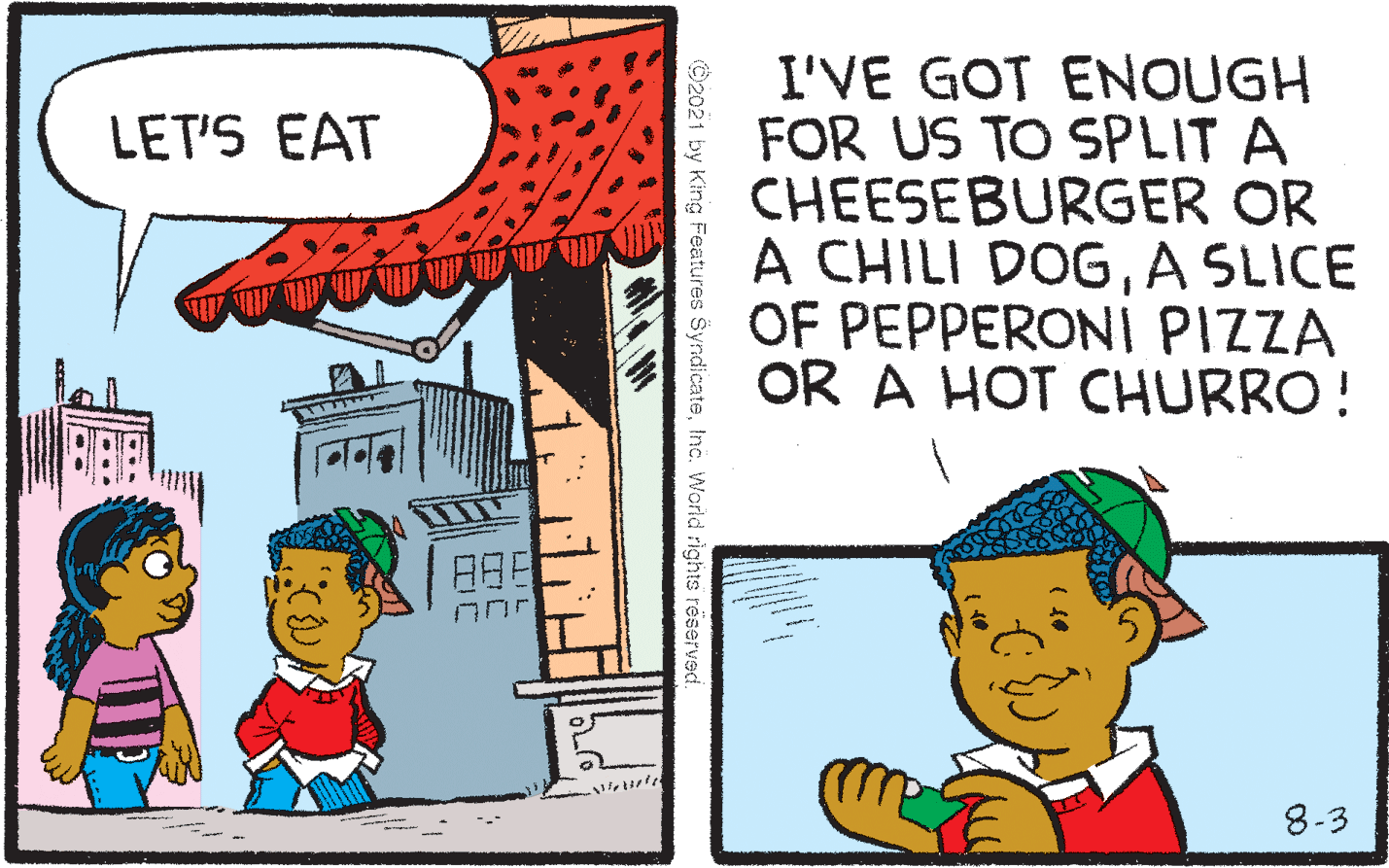 Adaptation OCR: I'VE GOT ENOUGH FOR US TO SPLIT A CHEESEBURGER OR A CHILI DOGA SLICE OF PEPPERONI PIZZA OR A HOT CHURRO! LET'S EAT 8-3 ©2021 by King Features SyndicateInc. World rights reserved I'VE GOT ENOUGH FOR US TO SPLIT A CHEESEBURGER OR A CHILI DOGA SLICE OF PEPPERONI PIZZA OR A HOT CHURRO! LET'S EAT 8-3 ©2021 by King Features SyndicateInc. World rights reserved