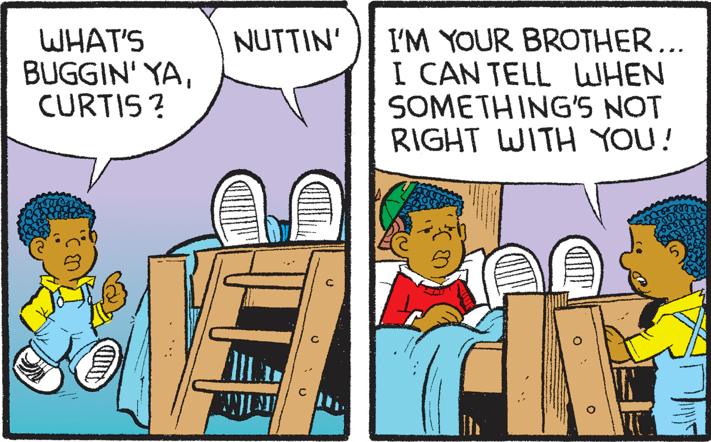 Comic book OCR: WHAT'S BUGGIN' YACURTIS ? I'M YOUR BROTHER... I CAN TELL WHEN SOMETHING'S NOT RIGHT WITH YOU! NUTTIN' WHAT'S BUGGIN' YACURTIS ? I'M YOUR BROTHER... I CAN TELL WHEN SOMETHING'S NOT RIGHT WITH YOU! NUTTIN'