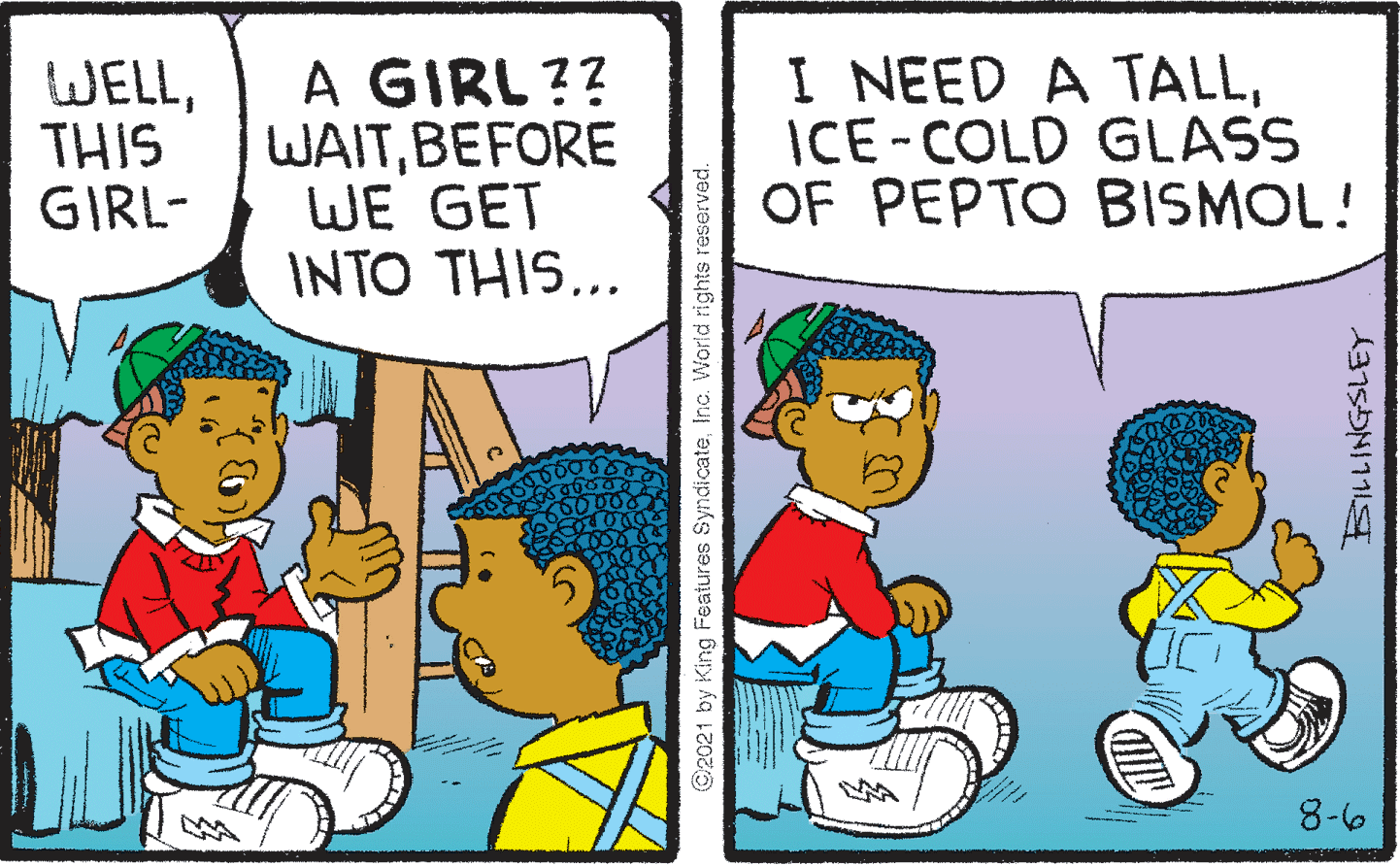 Fictional character OCR: WELLTHIS GIRL- A GIRL ?? WAITBEFORE WE GET INTO THIS... I NEED A TALLICE-COLD GLASS OF PEPTO BISMOL! 8-6 ©2021 by King Features SyndicateInc. World rights reserved. BILLINGSLEY WELLTHIS GIRL- A GIRL ?? WAITBEFORE WE GET INTO THIS... I NEED A TALLICE-COLD GLASS OF PEPTO BISMOL! 8-6 ©2021 by King Features SyndicateInc. World rights reserved. BILLINGSLEY