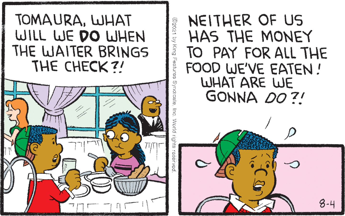 Comic book OCR: TOMAURALWHAT WILL WE DO WHEN THE WAITER BRINGS THE CHECK?! NEITHER OF US HAS THE MONEY TO PAY FOR ALL THE FOOD WE'VE EATEN! WHAT ARE UWE GONNA DO ?! 8-4 ©2021 by King Features SyndicateInc. World rights reserved. TOMAURALWHAT WILL WE DO WHEN THE WAITER BRINGS THE CHECK?! NEITHER OF US HAS THE MONEY TO PAY FOR ALL THE FOOD WE'VE EATEN! WHAT ARE UWE GONNA DO ?! 8-4 ©2021 by King Features SyndicateInc. World rights reserved.