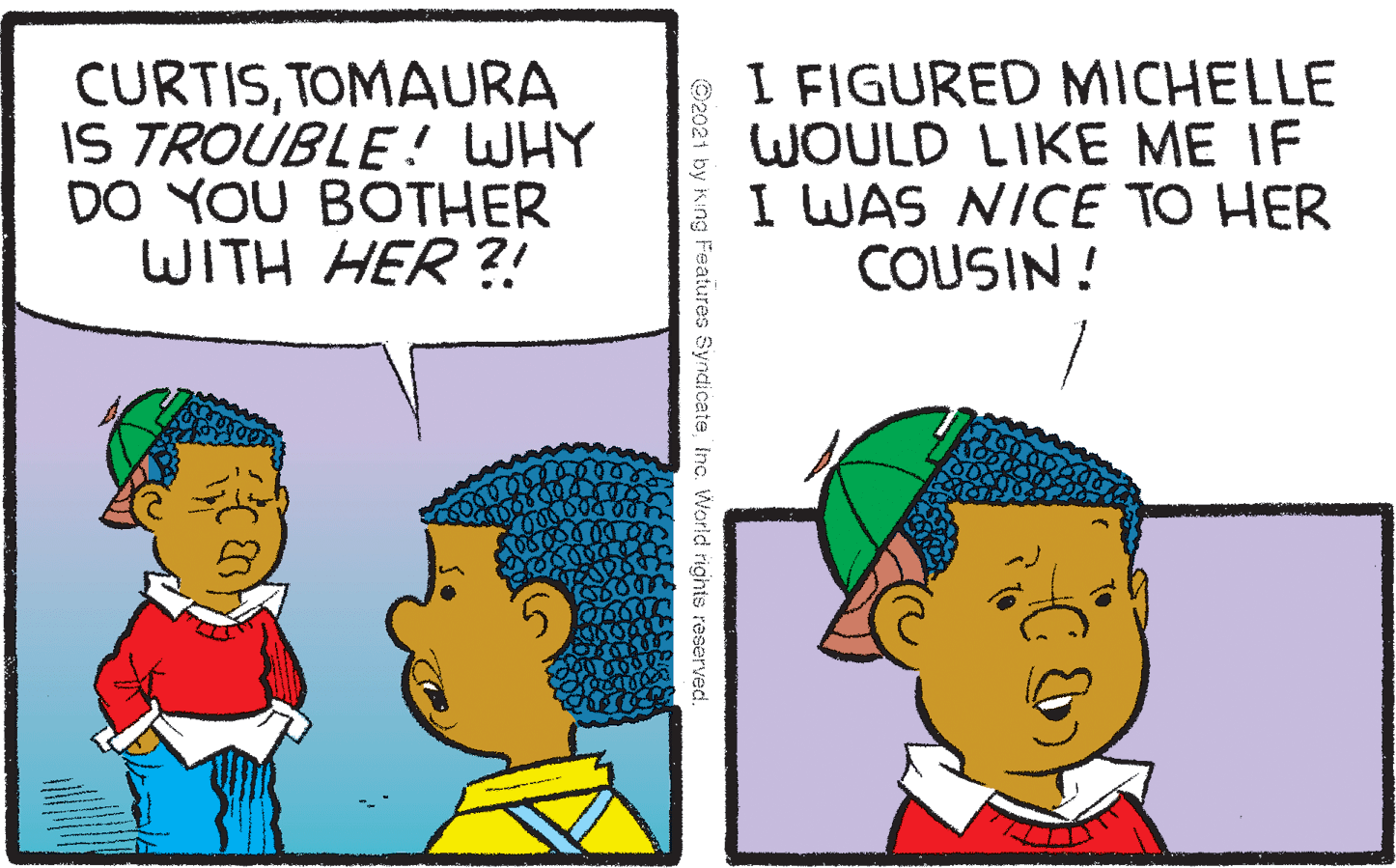 Human OCR: CURTISTOMAURA IS TROUBLE! WHY DO YOU BOTHER WITH HER ?! I FIGURED MICHELLE WOULD LIKE ME IF I WAS NICE TO HER COUSIN! ©2021 by King Features SyndicateInc. World rights reserved CURTISTOMAURA IS TROUBLE! WHY DO YOU BOTHER WITH HER ?! I FIGURED MICHELLE WOULD LIKE ME IF I WAS NICE TO HER COUSIN! ©2021 by King Features SyndicateInc. World rights reserved