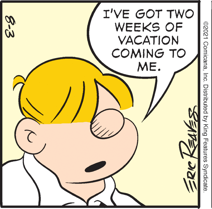 Ear OCR: I'VE GOT TWO WEEKS OF VACATION COMING TO ME. ©2021 ComicanaInc. Distributed by King Features Syndicate. 8-3 I'VE GOT TWO WEEKS OF VACATION COMING TO ME. ©2021 ComicanaInc. Distributed by King Features Syndicate. 8-3