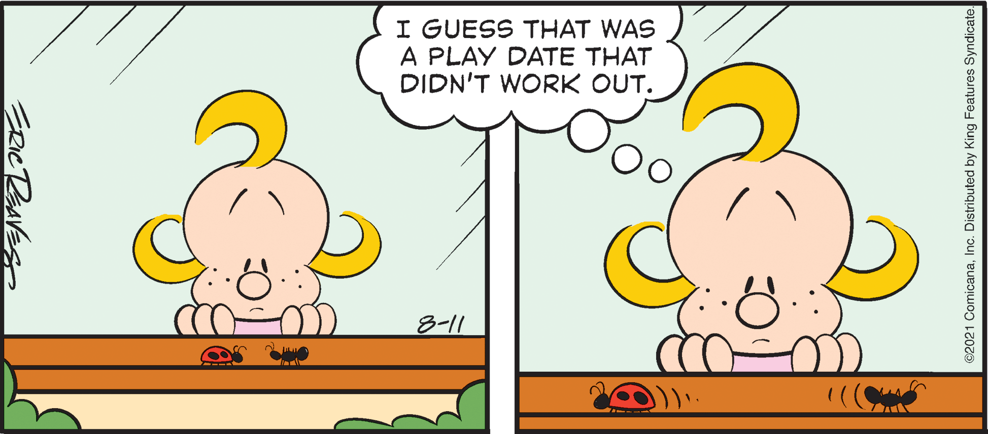 Font OCR: I GUESS THAT WAS A PLAY DATE THAT DIDN'T WORK OUT. 8-11 ©2021 ComicanaInc. Distributed by King Features Syndicate. I GUESS THAT WAS A PLAY DATE THAT DIDN'T WORK OUT. 8-11 ©2021 ComicanaInc. Distributed by King Features Syndicate.